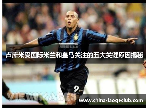 卢库米受国际米兰和皇马关注的五大关键原因揭秘