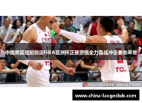 中国男篮提前锁定FIBA亚洲杯正赛资格全力备战冲击更高荣誉
