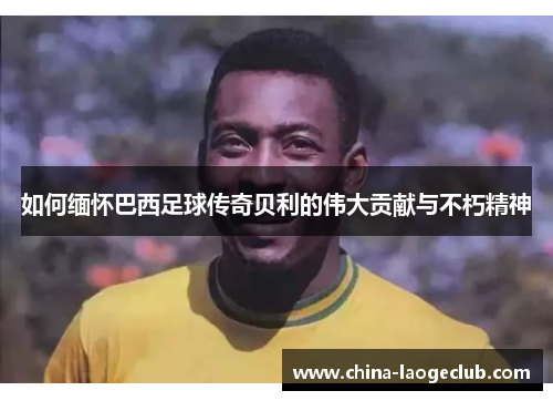 如何缅怀巴西足球传奇贝利的伟大贡献与不朽精神