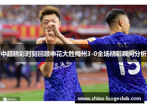 中超精彩时刻回顾申花大胜梅州3-0全场精彩瞬间分析