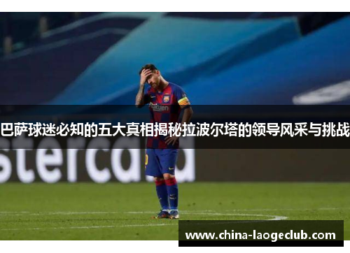 巴萨球迷必知的五大真相揭秘拉波尔塔的领导风采与挑战