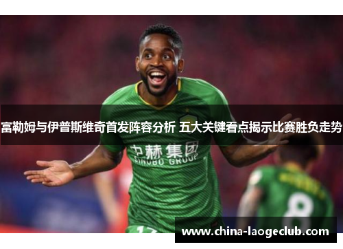 富勒姆与伊普斯维奇首发阵容分析 五大关键看点揭示比赛胜负走势