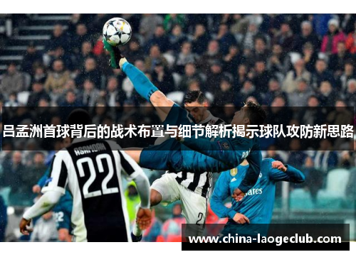 吕孟洲首球背后的战术布置与细节解析揭示球队攻防新思路