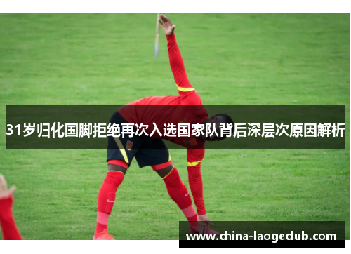 31岁归化国脚拒绝再次入选国家队背后深层次原因解析