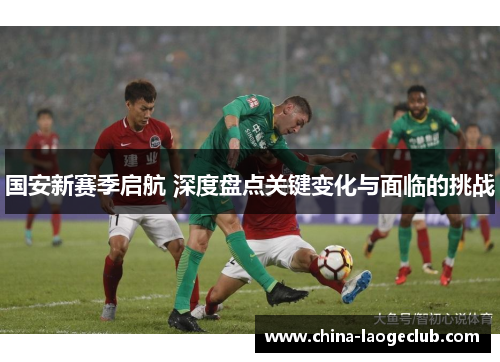 国安新赛季启航 深度盘点关键变化与面临的挑战