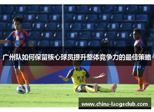 广州队如何保留核心球员提升整体竞争力的最佳策略