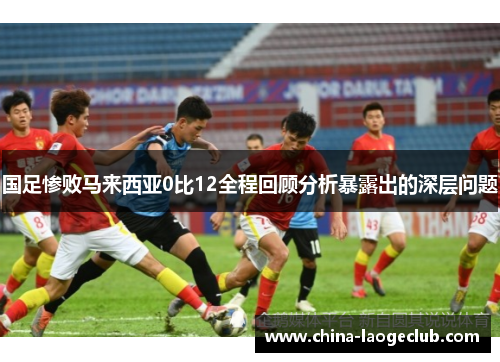 国足惨败马来西亚0比12全程回顾分析暴露出的深层问题