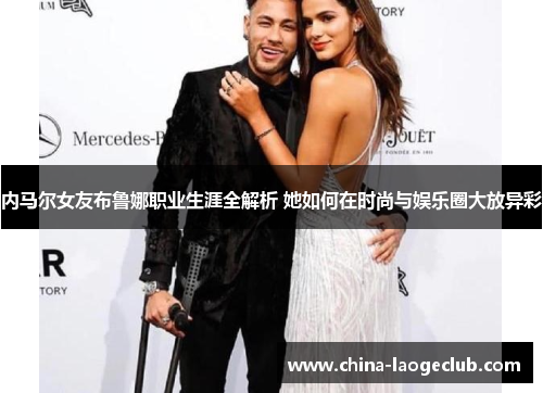 内马尔女友布鲁娜职业生涯全解析 她如何在时尚与娱乐圈大放异彩