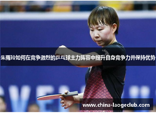 朱雨玲如何在竞争激烈的乒乓球主力阵容中提升自身竞争力并保持优势