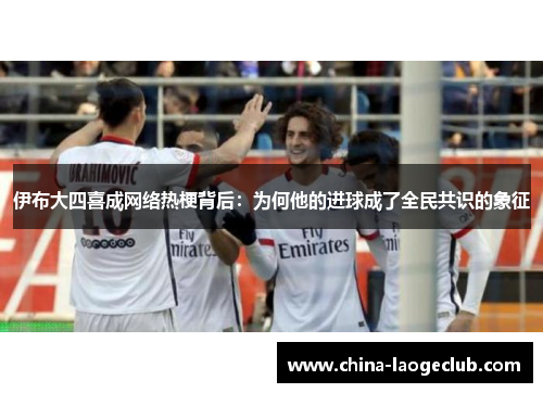 伊布大四喜成网络热梗背后：为何他的进球成了全民共识的象征