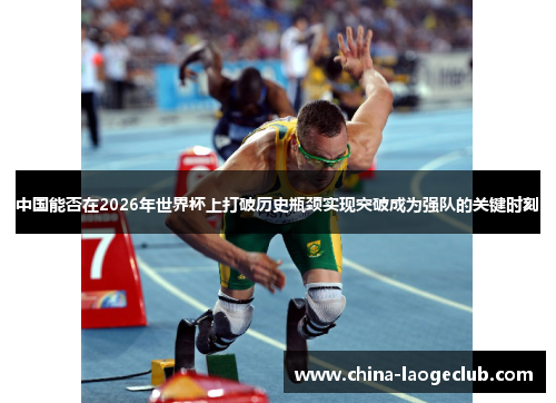 中国能否在2026年世界杯上打破历史瓶颈实现突破成为强队的关键时刻