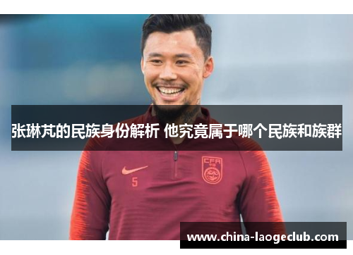 张琳芃的民族身份解析 他究竟属于哪个民族和族群