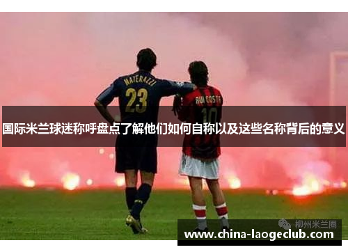 国际米兰球迷称呼盘点了解他们如何自称以及这些名称背后的意义