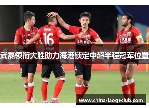 武磊领衔大胜助力海港锁定中超半程冠军位置