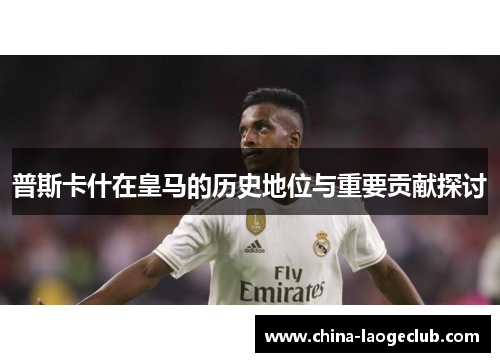 普斯卡什在皇马的历史地位与重要贡献探讨
