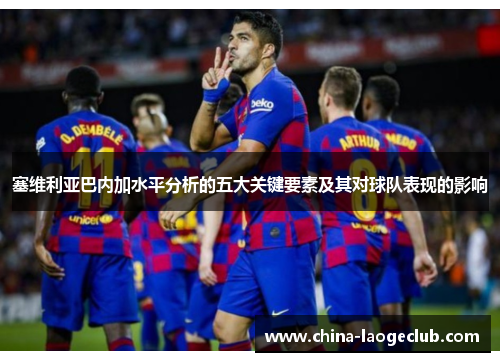 塞维利亚巴内加水平分析的五大关键要素及其对球队表现的影响