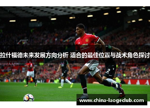 拉什福德未来发展方向分析 适合的最佳位置与战术角色探讨
