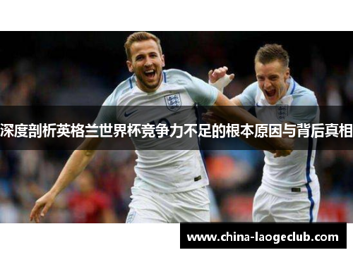 深度剖析英格兰世界杯竞争力不足的根本原因与背后真相
