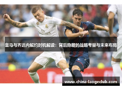 皇马与齐达内解约时机解读：背后隐藏的战略考量与未来布局