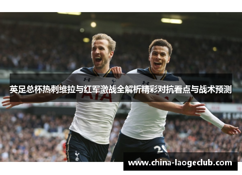 英足总杯热刺维拉与红军激战全解析精彩对抗看点与战术预测