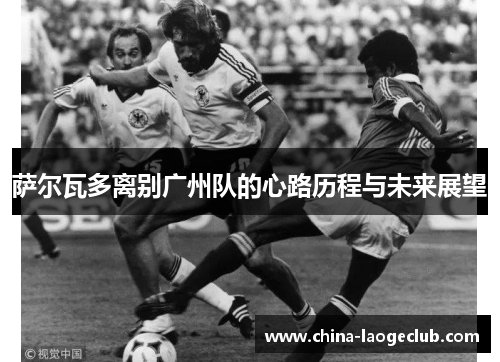 萨尔瓦多离别广州队的心路历程与未来展望