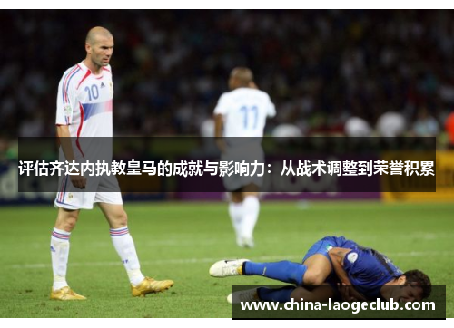 评估齐达内执教皇马的成就与影响力：从战术调整到荣誉积累