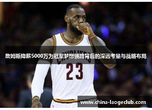 詹姆斯降薪5000万为冠军梦想铺路背后的深远考量与战略布局