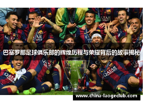 巴塞罗那足球俱乐部的辉煌历程与荣耀背后的故事揭秘