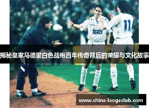 揭秘皇家马德里白色战袍百年传奇背后的荣耀与文化故事