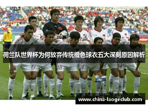 荷兰队世界杯为何放弃传统橙色球衣五大深刻原因解析