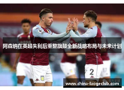 阿森纳在英超失利后重整旗鼓全新战略布局与未来计划