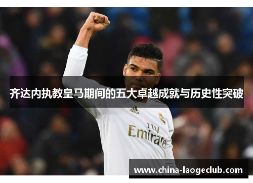 齐达内执教皇马期间的五大卓越成就与历史性突破