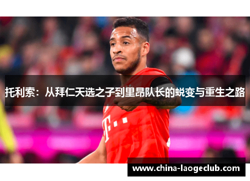 托利索:从拜仁天选之子到里昂队长的蜕变与重生之路 托利索:从拜仁天选之子到里昂队长的蜕变与重生之路