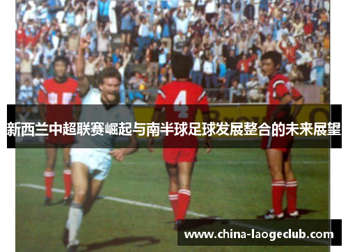 新西兰中超联赛崛起与南半球足球发展整合的未来展望 新西兰中超联赛崛起与南半球足球发展整合的未来展望