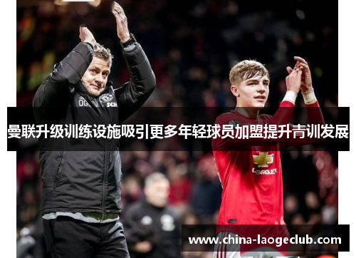 曼联升级训练设施吸引更多年轻球员加盟提升青训发展 曼联升级训练设施吸引更多年轻球员加盟提升青训发展