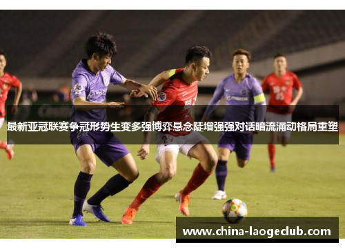 最新亚冠联赛争冠形势生变多强博弈悬念陡增强强对话暗流涌动格局重塑 最新亚冠联赛争冠形势生变多强博弈悬念陡增强强对话暗流涌动格局重塑