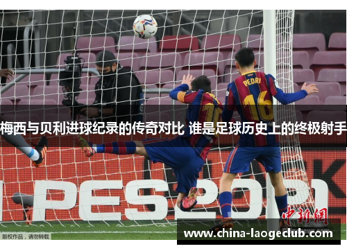 梅西与贝利进球纪录的传奇对比 谁是足球历史上的终极射手 梅西与贝利进球纪录的传奇对比 谁是足球历史上的终极射手