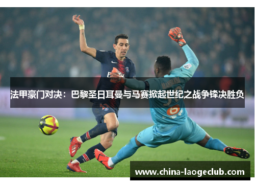 法甲豪门对决：巴黎圣日耳曼与马赛掀起世纪之战争锋决胜负