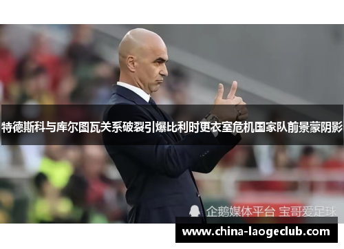 特德斯科与库尔图瓦关系破裂引爆比利时更衣室危机国家队前景蒙阴影