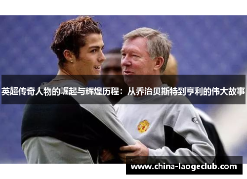 英超传奇人物的崛起与辉煌历程：从乔治贝斯特到亨利的伟大故事